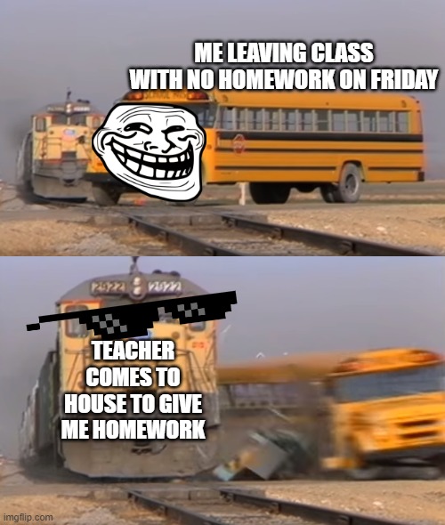 A train hitting a school bus | ME LEAVING CLASS WITH NO HOMEWORK ON FRIDAY; TEACHER COMES TO HOUSE TO GIVE ME HOMEWORK | image tagged in a train hitting a school bus | made w/ Imgflip meme maker