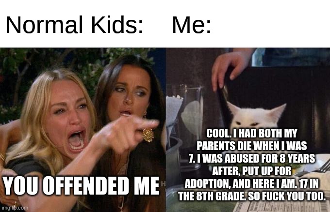 It's true. Except for the age, I'm actually 15. | Normal Kids:; Me:; COOL. I HAD BOTH MY PARENTS DIE WHEN I WAS 7. I WAS ABUSED FOR 8 YEARS AFTER, PUT UP FOR ADOPTION, AND HERE I AM. 17 IN THE 8TH GRADE. SO FUCK YOU TOO. YOU OFFENDED ME | image tagged in memes,woman yelling at cat | made w/ Imgflip meme maker