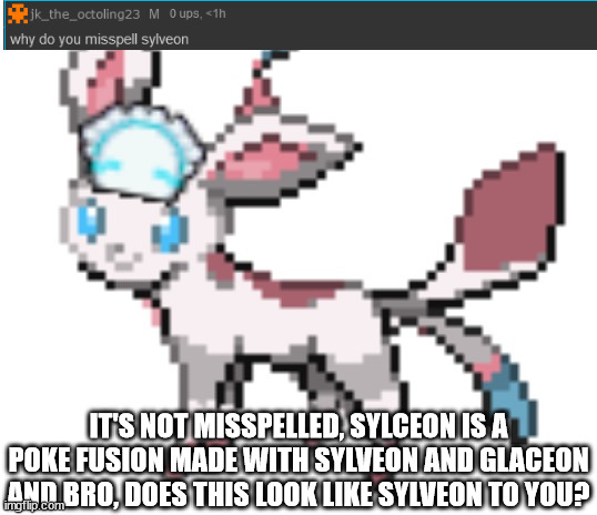 sylceon | IT'S NOT MISSPELLED, SYLCEON IS A POKE FUSION MADE WITH SYLVEON AND GLACEON AND BRO, DOES THIS LOOK LIKE SYLVEON TO YOU? | image tagged in sylceon | made w/ Imgflip meme maker