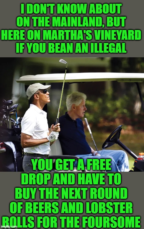 Yep | I DON'T KNOW ABOUT ON THE MAINLAND, BUT HERE ON MARTHA'S VINEYARD IF YOU BEAN AN ILLEGAL; YOU GET A FREE DROP AND HAVE TO BUY THE NEXT ROUND OF BEERS AND LOBSTER ROLLS FOR THE FOURSOME | image tagged in democrats,liberal hypocrisy | made w/ Imgflip meme maker