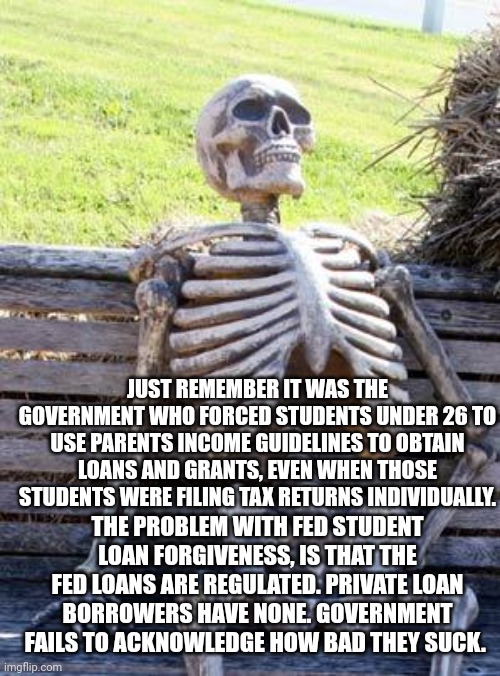 Waiting Skeleton Meme | JUST REMEMBER IT WAS THE GOVERNMENT WHO FORCED STUDENTS UNDER 26 TO USE PARENTS INCOME GUIDELINES TO OBTAIN LOANS AND GRANTS, EVEN WHEN THOSE STUDENTS WERE FILING TAX RETURNS INDIVIDUALLY. THE PROBLEM WITH FED STUDENT LOAN FORGIVENESS, IS THAT THE FED LOANS ARE REGULATED. PRIVATE LOAN BORROWERS HAVE NONE. GOVERNMENT FAILS TO ACKNOWLEDGE HOW BAD THEY SUCK. | image tagged in memes,waiting skeleton | made w/ Imgflip meme maker