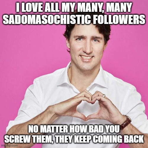Trudeau | I LOVE ALL MY MANY, MANY SADOMASOCHISTIC FOLLOWERS; NO MATTER HOW BAD YOU SCREW THEM, THEY KEEP COMING BACK | image tagged in trudeau | made w/ Imgflip meme maker