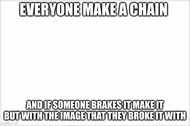 please do | EVERYONE MAKE A CHAIN; AND IF SOMEONE BRAKES IT MAKE IT BUT WITH THE IMAGE THAT THEY BROKE IT WITH | image tagged in blank white template | made w/ Imgflip meme maker