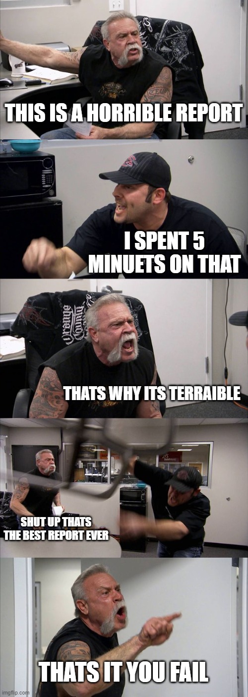 wen you turn in your 5minute report | THIS IS A HORRIBLE REPORT; I SPENT 5 MINUETS ON THAT; THATS WHY ITS TERRAIBLE; SHUT UP THATS THE BEST REPORT EVER; THATS IT YOU FAIL | image tagged in memes,american chopper argument | made w/ Imgflip meme maker