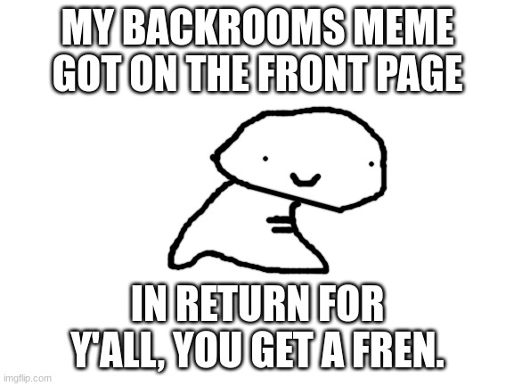 Thank you guys! | MY BACKROOMS MEME GOT ON THE FRONT PAGE; IN RETURN FOR Y'ALL, YOU GET A FREN. | image tagged in blank white template | made w/ Imgflip meme maker