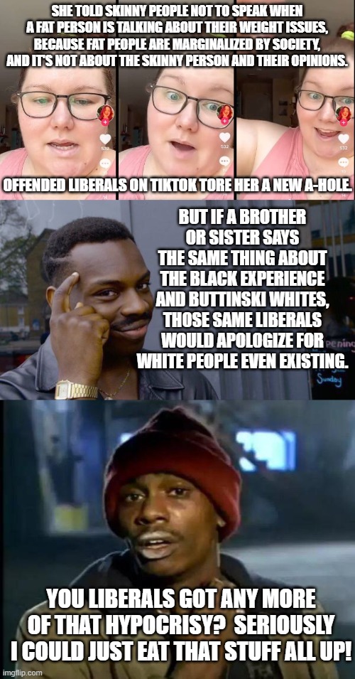 If not for hypocrisy liberals could grow the hell up . . . in theory anyway. | SHE TOLD SKINNY PEOPLE NOT TO SPEAK WHEN A FAT PERSON IS TALKING ABOUT THEIR WEIGHT ISSUES, BECAUSE FAT PEOPLE ARE MARGINALIZED BY SOCIETY, AND IT'S NOT ABOUT THE SKINNY PERSON AND THEIR OPINIONS. OFFENDED LIBERALS ON TIKTOK TORE HER A NEW A-HOLE. BUT IF A BROTHER OR SISTER SAYS THE SAME THING ABOUT THE BLACK EXPERIENCE AND BUTTINSKI WHITES, THOSE SAME LIBERALS WOULD APOLOGIZE FOR WHITE PEOPLE EVEN EXISTING. YOU LIBERALS GOT ANY MORE OF THAT HYPOCRISY?  SERIOUSLY I COULD JUST EAT THAT STUFF ALL UP! | image tagged in liberals | made w/ Imgflip meme maker