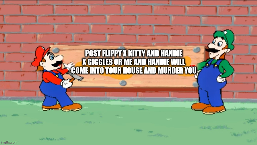 That oughta do it mario | POST FLIPPY X KITTY AND HANDIE X GIGGLES OR ME AND HANDIE WILL COME INTO YOUR HOUSE AND MURDER YOU | image tagged in that oughta do it mario | made w/ Imgflip meme maker