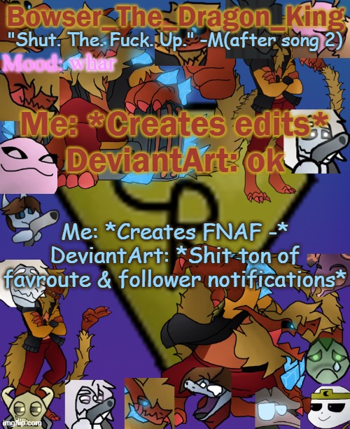 Bruh | whar; Me: *Creates edits*
DeviantArt: ok; Me: *Creates FNAF -*
DeviantArt: *Shit ton of favroute & follower notifications* | image tagged in bowser's/skid's/toof's chaos realm temp | made w/ Imgflip meme maker