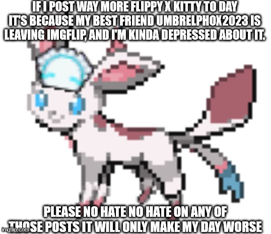 because of his heath and i don't want him to die. please just leave me alone because of flippy x kitty | IF I POST WAY MORE FLIPPY X KITTY TO DAY IT'S BECAUSE MY BEST FRIEND UMBRELPHOX2023 IS LEAVING IMGFLIP, AND I'M KINDA DEPRESSED ABOUT IT. PLEASE NO HATE NO HATE ON ANY OF THOSE POSTS IT WILL ONLY MAKE MY DAY WORSE | image tagged in sylceon | made w/ Imgflip meme maker
