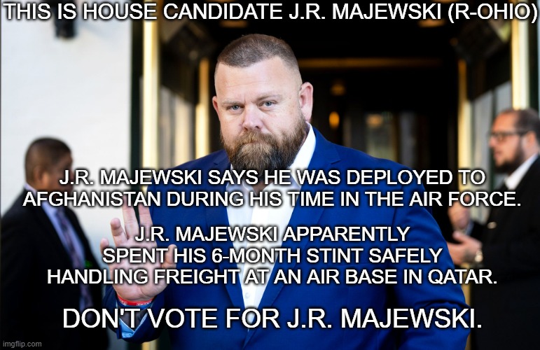 Either he's a liar or he spent a whole six months in an unknown environment without it occurring to him to get his bearings. | THIS IS HOUSE CANDIDATE J.R. MAJEWSKI (R-OHIO); J.R. MAJEWSKI SAYS HE WAS DEPLOYED TO AFGHANISTAN DURING HIS TIME IN THE AIR FORCE. J.R. MAJEWSKI APPARENTLY SPENT HIS 6-MONTH STINT SAFELY HANDLING FREIGHT AT AN AIR BASE IN QATAR. DON'T VOTE FOR J.R. MAJEWSKI. | image tagged in j r majewski | made w/ Imgflip meme maker