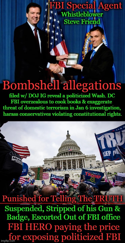 Do you really want to live in an America where partisan politics, mob rule & unequal justice prevail? | FBI Special Agent; Whistleblower 
Steve Friend; Bombshell allegations; filed w/ DOJ IG reveal a politicized Wash. DC 

FBI overzealous to cook books & exaggerate  

threat of domestic terrorism in Jan 6 investigation, 

harass conservatives violating constitutional rights. Punished for Telling The TRUTH; Suspended, Stripped of his Gun & 
Badge, Escorted Out of FBI office; FBI HERO paying the price 
for exposing politicized FBI | image tagged in politics,fbi,partisan politics,mob rule,democrats,doj | made w/ Imgflip meme maker