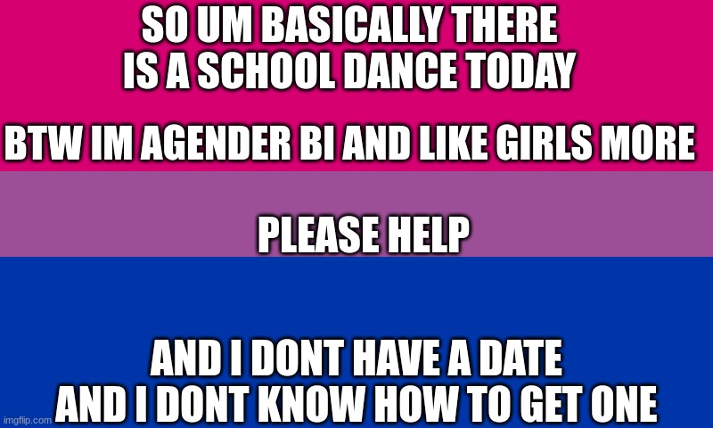 Bi flag | SO UM BASICALLY THERE IS A SCHOOL DANCE TODAY; BTW IM AGENDER BI AND LIKE GIRLS MORE; PLEASE HELP; AND I DONT HAVE A DATE AND I DONT KNOW HOW TO GET ONE | image tagged in bi flag | made w/ Imgflip meme maker