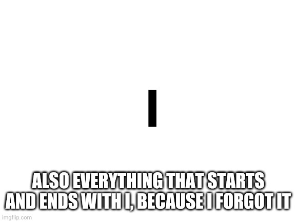 Blank White Template | I ALSO EVERYTHING THAT STARTS AND ENDS WITH I, BECAUSE I FORGOT IT | image tagged in blank white template | made w/ Imgflip meme maker