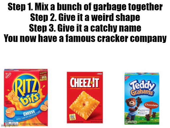 Blank White Template | Step 1. Mix a bunch of garbage together

Step 2. Give it a weird shape

Step 3. Give it a catchy name

You now have a famous cracker company | image tagged in blank white template | made w/ Imgflip meme maker
