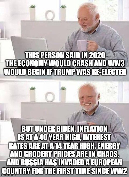Stupid people, little bit of advice.  Instead of censoring everyone else, try censoring yourself by closing your mouth |  THIS PERSON SAID IN 2020 THE ECONOMY WOULD CRASH AND WW3 WOULD BEGIN IF TRUMP WAS RE-ELECTED; BUT UNDER BIDEN, INFLATION IS AT A 40 YEAR HIGH, INTEREST RATES ARE AT A 14 YEAR HIGH, ENERGY AND GROCERY PRICES ARE IN CHAOS, AND RUSSIA HAS INVADED A EUROPEAN COUNTRY FOR THE FIRST TIME SINCE WW2 | image tagged in hide the pain harold,stupid people,prediction,task failed successfully,joe biden,donald trump | made w/ Imgflip meme maker