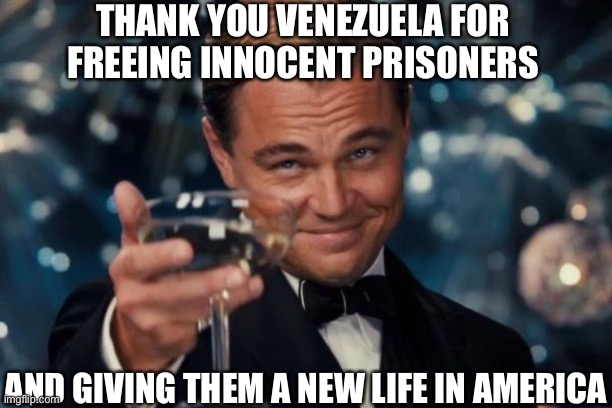 Leonardo Dicaprio Cheers Meme | THANK YOU VENEZUELA FOR FREEING INNOCENT PRISONERS; AND GIVING THEM A NEW LIFE IN AMERICA | image tagged in memes,leonardo dicaprio cheers,liberalism,lionardo dicaprio thank you | made w/ Imgflip meme maker