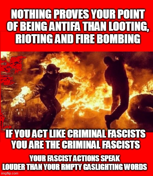 DEEDS NOT WORDS | NOTHING PROVES YOUR POINT
OF BEING ANTIFA THAN LOOTING,
RIOTING AND FIRE BOMBING; IF YOU ACT LIKE CRIMINAL FASCISTS
YOU ARE THE CRIMINAL FASCISTS; YOUR FASCIST ACTIONS SPEAK LOUDER THAN YOUR RMPTY GASLIGHTING WORDS | image tagged in antifa rioters | made w/ Imgflip meme maker
