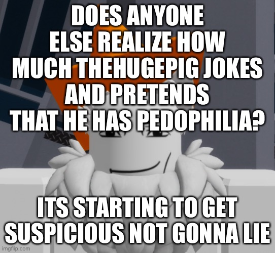 shitpost | DOES ANYONE ELSE REALIZE HOW MUCH THEHUGEPIG JOKES AND PRETENDS THAT HE HAS PEDOPHILIA? ITS STARTING TO GET SUSPICIOUS NOT GONNA LIE | image tagged in cone | made w/ Imgflip meme maker