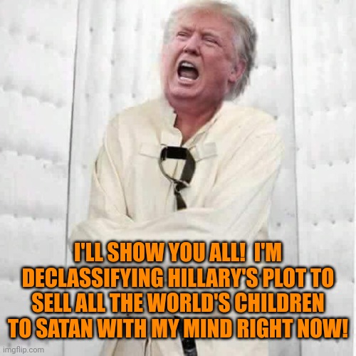 crazy trump | I'LL SHOW YOU ALL!  I'M DECLASSIFYING HILLARY'S PLOT TO SELL ALL THE WORLD'S CHILDREN TO SATAN WITH MY MIND RIGHT NOW! | image tagged in crazy trump,qanon,cult,terrorists | made w/ Imgflip meme maker