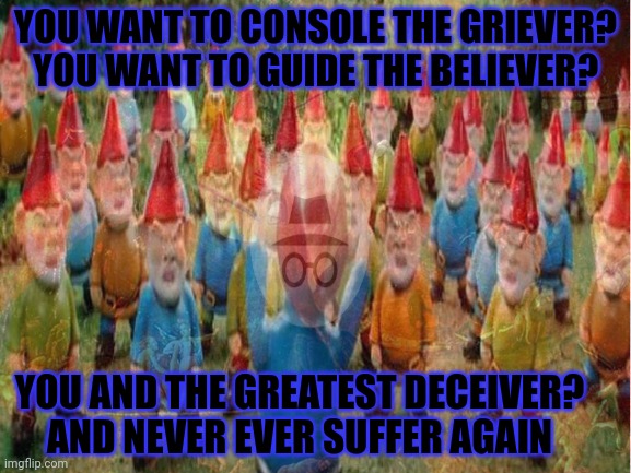 Gnome cult | YOU WANT TO CONSOLE THE GRIEVER?
YOU WANT TO GUIDE THE BELIEVER? YOU AND THE GREATEST DECEIVER?
AND NEVER EVER SUFFER AGAIN | image tagged in do not,join the gnome cult,ghost,griftwood,who controls the gnome armies | made w/ Imgflip meme maker