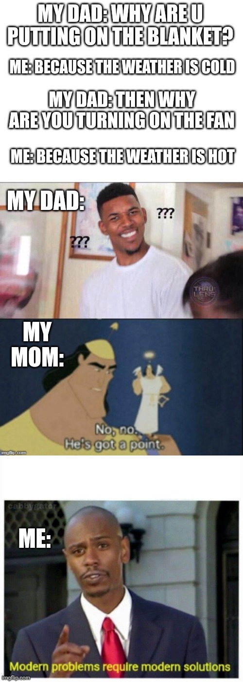 Relatble? |  MY DAD: WHY ARE U PUTTING ON THE BLANKET? ME: BECAUSE THE WEATHER IS COLD; MY DAD: THEN WHY  ARE YOU TURNING ON THE FAN; ME: BECAUSE THE WEATHER IS HOT; MY DAD:; MY MOM:; ME: | image tagged in blank white template,black guy confused,no no hes got a point,modern problems | made w/ Imgflip meme maker