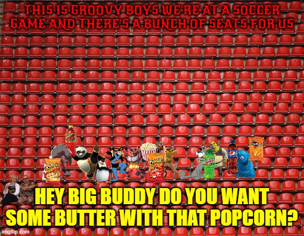 scooby and the boys | THIS IS GROOVY BOYS WE'RE AT A SOCCER GAME AND THERE'S A BUNCH OF SEATS FOR US; HEY BIG BUDDY DO YOU WANT SOME BUTTER WITH THAT POPCORN? | image tagged in empty seats,warner bros,universal studios,buddies,cats,dogs | made w/ Imgflip meme maker