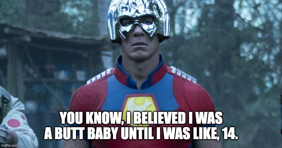 Suicide Squad Peacemaker | YOU KNOW, I BELIEVED I WAS A BUTT BABY UNTIL I WAS LIKE, 14. | image tagged in suicide squad peacemaker | made w/ Imgflip meme maker