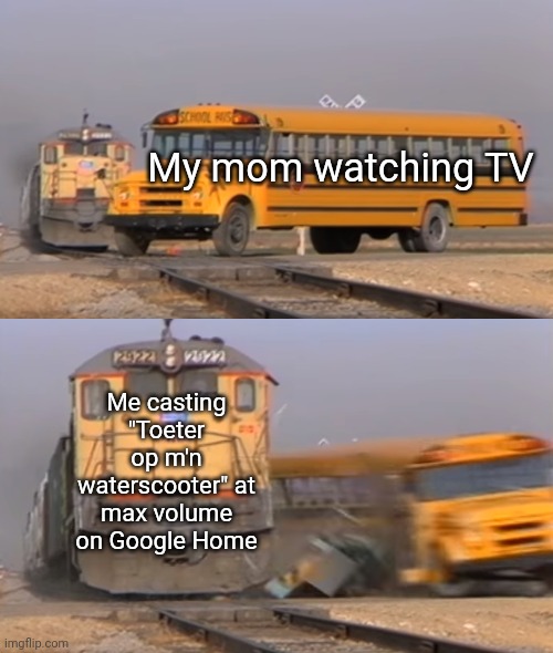Ik heb een toe toe Toeter op mijn waterscooter- | My mom watching TV; Me casting "Toeter op m'n waterscooter" at max volume on Google Home | image tagged in a train hitting a school bus | made w/ Imgflip meme maker