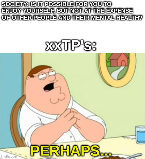 Peter Griffin perhaps | SOCIETY: IS IT POSSIBLE FOR YOU TO ENJOY YOURSELF, BUT NOT AT THE EXPENSE OF OTHER PEOPLE AND THEIR MENTAL HEALTH? xxTP's:; PERHAPS... | image tagged in peter griffin perhaps | made w/ Imgflip meme maker