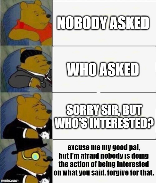 who asked |  NOBODY ASKED; WHO ASKED; SORRY SIR, BUT WHO'S INTERESTED? excuse me my good pal, but I'm afraid nobody is doing the action of being interested on what you said, forgive for that. | image tagged in tuxedo winnie the pooh 4 panel,who asked | made w/ Imgflip meme maker