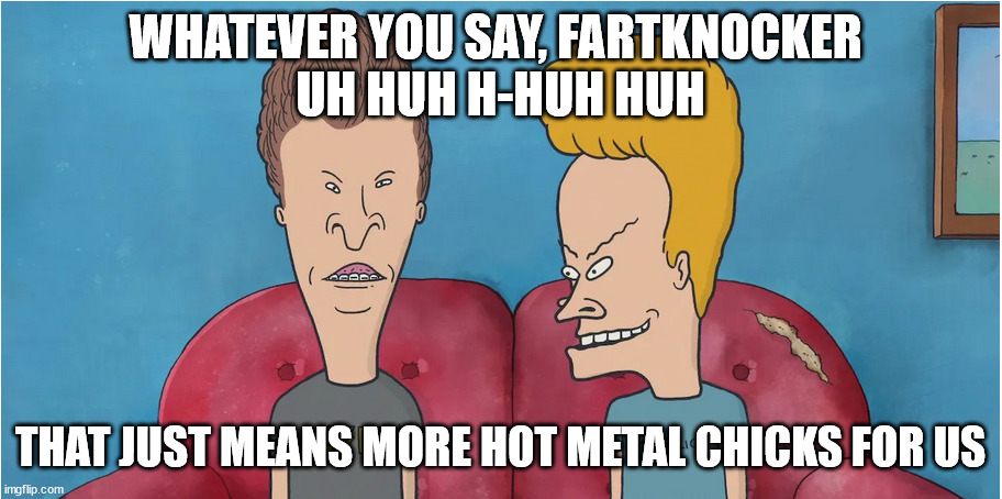 Adam Levine sucks |  WHATEVER YOU SAY, FARTKNOCKER 
UH HUH H-HUH HUH; THAT JUST MEANS MORE HOT METAL CHICKS FOR US | image tagged in beavis and butthead,adam levine,hot chicks,heavy metal,metal | made w/ Imgflip meme maker