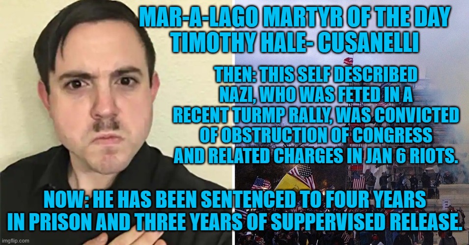 God-bye and good riddance. | MAR-A-LAGO MARTYR OF THE DAY
TIMOTHY HALE- CUSANELLI; THEN: THIS SELF DESCRIBED NAZI, WHO WAS FETED IN A RECENT TURMP RALLY, WAS CONVICTED OF OBSTRUCTION OF CONGRESS AND RELATED CHARGES IN JAN 6 RIOTS. NOW: HE HAS BEEN SENTENCED TO FOUR YEARS IN PRISON AND THREE YEARS OF SUPPERVISED RELEASE. | image tagged in politics | made w/ Imgflip meme maker