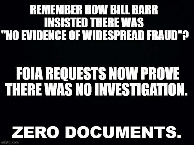 No investigation generates no evidence! | REMEMBER HOW BILL BARR 
INSISTED THERE WAS 
"NO EVIDENCE OF WIDESPREAD FRAUD"? FOIA REQUESTS NOW PROVE 
THERE WAS NO INVESTIGATION. ZERO DOCUMENTS. | image tagged in black background,voter fraud,election 2020 | made w/ Imgflip meme maker