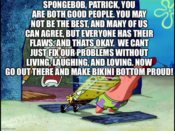 Squidward Screaming | SPONGEBOB, PATRICK, YOU ARE BOTH GOOD PEOPLE. YOU MAY NOT BE THE BEST, AND MANY OF US CAN AGREE, BUT EVERYONE HAS THEIR FLAWS. AND THATS OKAY.  WE CANT JUST FIX OUR PROBLEMS WITHOUT LIVING, LAUGHING, AND LOVING. NOW GO OUT THERE AND MAKE BIKINI BOTTOM PROUD! | image tagged in squidward screaming | made w/ Imgflip meme maker