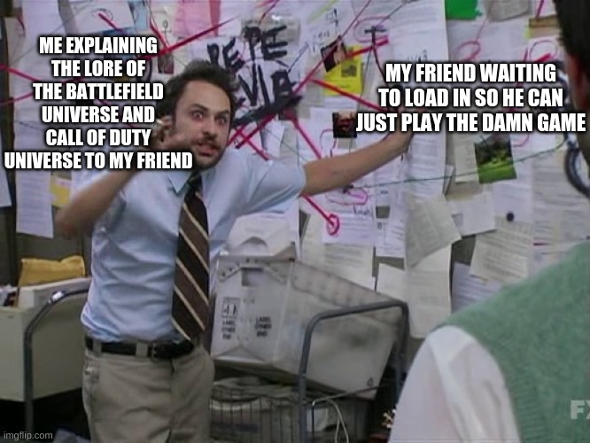 i love lore | ME EXPLAINING THE LORE OF THE BATTLEFIELD UNIVERSE AND CALL OF DUTY UNIVERSE TO MY FRIEND; MY FRIEND WAITING TO LOAD IN SO HE CAN JUST PLAY THE DAMN GAME | image tagged in charlie conspiracy always sunny in philidelphia | made w/ Imgflip meme maker