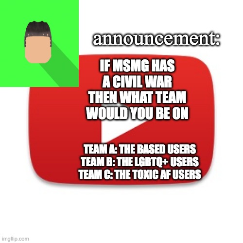 Kyrian247 announcement | IF MSMG HAS A CIVIL WAR THEN WHAT TEAM WOULD YOU BE ON; TEAM A: THE BASED USERS
TEAM B: THE LGBTQ+ USERS
TEAM C: THE TOXIC AF USERS | image tagged in kyrian247 announcement | made w/ Imgflip meme maker