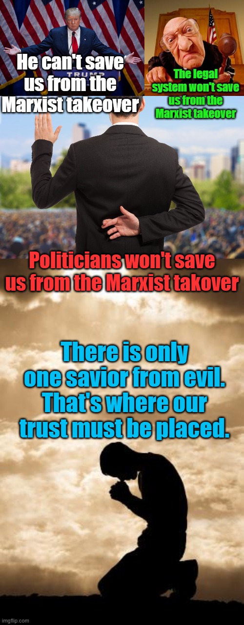 Marxists will persecute Trump to death, and anyone who tries to do what he did, the legal system is corrupt, politicians???? | He can't save us from the Marxist takeover; The legal system won't save us from the Marxist takeover; Politicians won't save us from the Marxist takover; There is only one savior from evil. That's where our trust must be placed. | image tagged in donald trump,mean judge,corrupt politicians,morning prayer | made w/ Imgflip meme maker