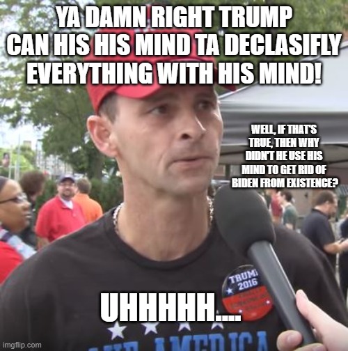 Trump supporter |  YA DAMN RIGHT TRUMP CAN HIS HIS MIND TA DECLASIFLY EVERYTHING WITH HIS MIND! WELL, IF THAT'S TRUE, THEN WHY DIDN'T HE USE HIS MIND TO GET RID OF  BIDEN FROM EXISTENCE? UHHHHH.... | image tagged in trump supporter | made w/ Imgflip meme maker