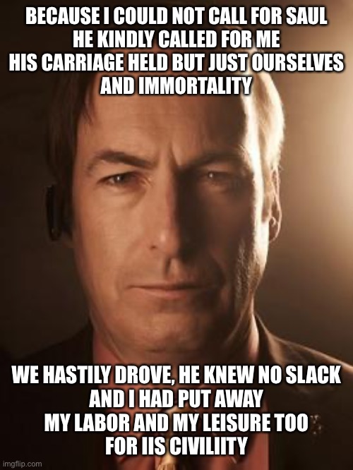 Saul Goodman | BECAUSE I COULD NOT CALL FOR SAUL
HE KINDLY CALLED FOR ME
HIS CARRIAGE HELD BUT JUST OURSELVES
AND IMMORTALITY; WE HASTILY DROVE, HE KNEW NO SLACK
AND I HAD PUT AWAY
MY LABOR AND MY LEISURE TOO
FOR IIS CIVILIITY | image tagged in saul goodman | made w/ Imgflip meme maker