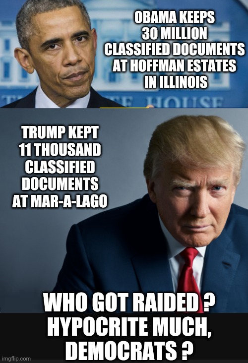 Preserve The Dem Hypocrites |  OBAMA KEEPS 30 MILLION CLASSIFIED DOCUMENTS AT HOFFMAN ESTATES
 IN ILLINOIS; TRUMP KEPT 11 THOUSAND CLASSIFIED DOCUMENTS AT MAR-A-LAGO; WHO GOT RAIDED ?
HYPOCRITE MUCH,
DEMOCRATS ? | image tagged in liberals,democrats,leftists,justice,biden,obama | made w/ Imgflip meme maker