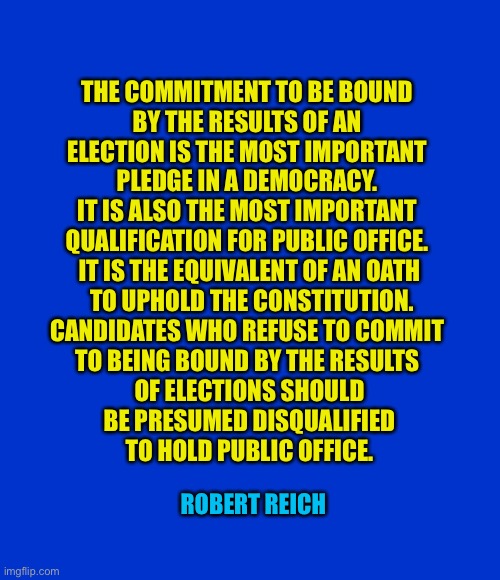 Bound by the results | THE COMMITMENT TO BE BOUND 
BY THE RESULTS OF AN 
ELECTION IS THE MOST IMPORTANT 
PLEDGE IN A DEMOCRACY. 
IT IS ALSO THE MOST IMPORTANT 
QUALIFICATION FOR PUBLIC OFFICE. 
IT IS THE EQUIVALENT OF AN OATH
 TO UPHOLD THE CONSTITUTION.



CANDIDATES WHO REFUSE TO COMMIT 
TO BEING BOUND BY THE RESULTS 
OF ELECTIONS SHOULD
 BE PRESUMED DISQUALIFIED 
TO HOLD PUBLIC OFFICE. ROBERT REICH | image tagged in blank blue - large | made w/ Imgflip meme maker