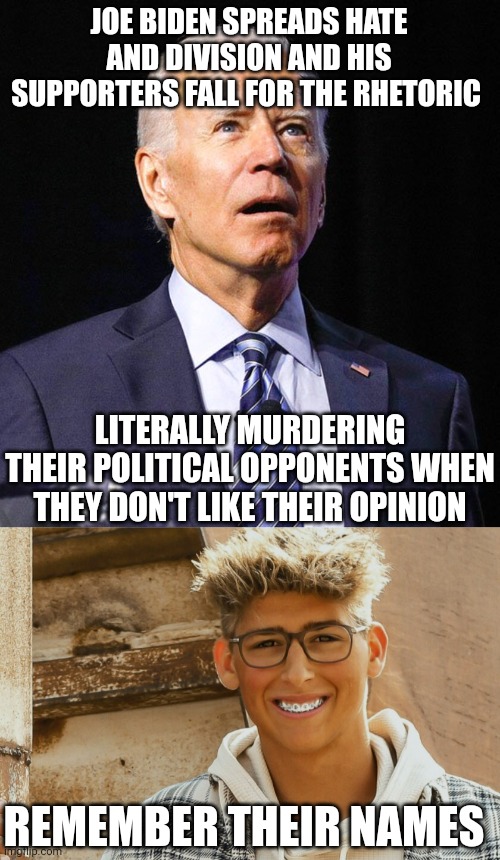 Man murders teen because he was a republican. This is Joe Biden's america. Blood on his hands. It's disgusting. | JOE BIDEN SPREADS HATE AND DIVISION AND HIS SUPPORTERS FALL FOR THE RHETORIC; LITERALLY MURDERING THEIR POLITICAL OPPONENTS WHEN THEY DON'T LIKE THEIR OPINION; REMEMBER THEIR NAMES | image tagged in joe biden | made w/ Imgflip meme maker