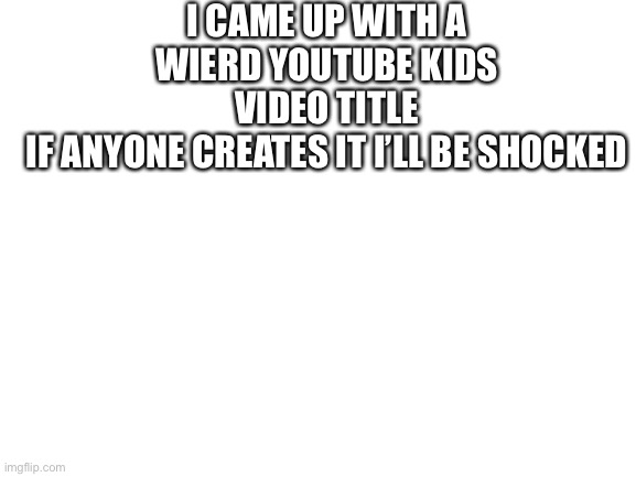 Look in the comments (help) | I CAME UP WITH A WIERD YOUTUBE KIDS VIDEO TITLE
IF ANYONE CREATES IT I’LL BE SHOCKED | image tagged in blank white template,youtube kids | made w/ Imgflip meme maker