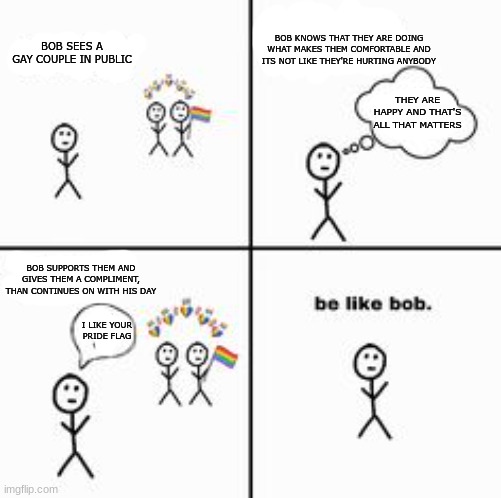 something i found on pinterest <3(it was really blurry so i remade the words) | BOB KNOWS THAT THEY ARE DOING WHAT MAKES THEM COMFORTABLE AND ITS NOT LIKE THEY'RE HURTING ANYBODY; BOB SEES A GAY COUPLE IN PUBLIC; THEY ARE HAPPY AND THAT'S ALL THAT MATTERS; BOB SUPPORTS THEM AND GIVES THEM A COMPLIMENT, THAN CONTINUES ON WITH HIS DAY; I LIKE YOUR PRIDE FLAG | image tagged in gay,be like bob,lgbtq,comics | made w/ Imgflip meme maker