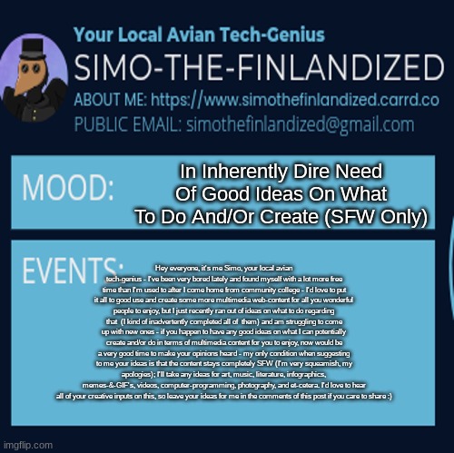 In Inherently Dire Need Of Good Ideas On What To Do And/Or Create (SFW Ideas Only, Leave Your Ideas In The Comments) | In Inherently Dire Need Of Good Ideas On What To Do And/Or Create (SFW Only); Hey everyone, it's me Simo, your local avian tech-genius - I've been very bored lately and found myself with a lot more free time than I'm used to after I come home from community college - I'd love to put it all to good use and create some more multimedia web-content for all you wonderful people to enjoy, but I just recently ran out of ideas on what to do regarding that  (I kind of inadvertently completed all of  them) and am struggling to come up with new ones - if you happen to have any good ideas on what I can potentially create and/or do in terms of multimedia content for you to enjoy, now would be a very good time to make your opinions heard - my only condition when suggesting to me your ideas is that the content stays completely SFW (I'm very squeamish, my apologies); I'll take any ideas for art, music, literature, infographics, memes-&-GIF's, videos, computer-programming, photography, and et-cetera. I'd love to hear all of your creative inputs on this, so leave your ideas for me in the comments of this post if you care to share :) | image tagged in simothefinlandized announcement template 4 0 | made w/ Imgflip meme maker