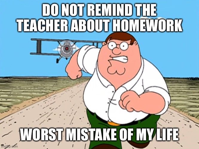 Never Remind the Teacher about Homework | DO NOT REMIND THE TEACHER ABOUT HOMEWORK; WORST MISTAKE OF MY LIFE | image tagged in peter griffin running away,memes,school,school meme,homework,worst mistake of my life | made w/ Imgflip meme maker