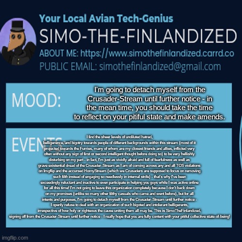 I'm going to detach myself from the Crusader-Stream until further notice - good day, you filthy bigots! | I'm going to detach myself from the Crusader-Stream until further notice - in the mean time, you should take the time to reflect on your pitiful state and make amends. I find the sheer levels of undiluted hatred, belligerence, and bigotry towards people of different backgrounds within this stream (most of it projected towards the Furries, many of whom are my closest friends and allies, inflicted very often without any sign of first or second intelligent thought before doing so) to be very hellishly disturbing on my part - in fact, I'm just as vividly afraid and full of fearfulness as well as grave existential dread of the Crusader-Stream as I am of coming across any and all TOS violations on Imgflip and the accursed HornyStream (which we Crusaders are supposed to focus on removing such filth instead of engaging so needlessly in internal strife) - that's why I've been exceedingly reluctant and inactive to even participate in helping you guys while I was active online for all this time! I'm not going to leave this organization completely because I don't back down on my promises (unlike so many other filthy casuals who came and went before), but for all intents and purposes, I'm going to detach myself from the Crusader-Stream until further notice - I openly refuse to deal with an organization of such bigoted and intolerant belligerents, irrespective of how holy or righteous the cause uniting them all may be. This is SimoTheFinlandized, signing off from the Crusader-Stream until further notice - I really hope that you are fully content with your pitiful collective state-of-being! | image tagged in simothefinlandized announcement template 4 0 | made w/ Imgflip meme maker