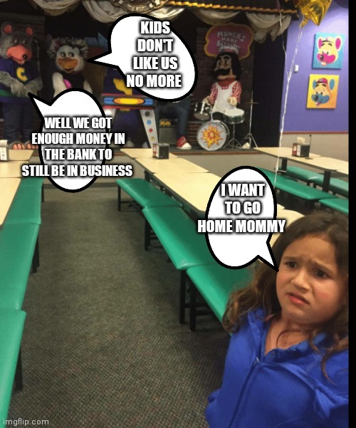 FNAF is making chuck e cheese look scary which is terrible since kids today don't know the true magic that CEC once had | KIDS DON'T LIKE US NO MORE; WELL WE GOT ENOUGH MONEY IN THE BANK TO STILL BE IN BUSINESS; I WANT TO GO HOME MOMMY | image tagged in funny memes | made w/ Imgflip meme maker