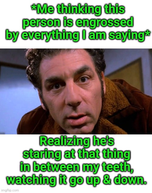 *Me thinking this person is engrossed by everything I am saying*; Realizing he's staring at that thing in between my teeth, watching it go up & down. | image tagged in blank white template | made w/ Imgflip meme maker