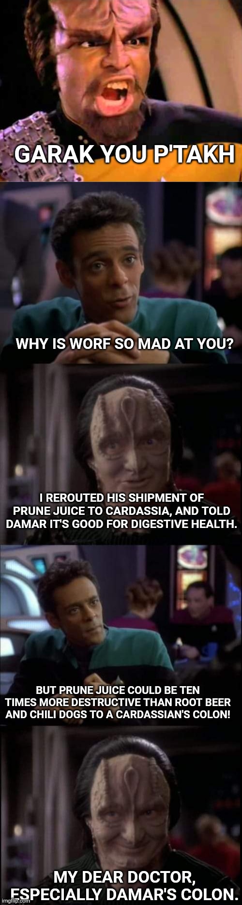 Especially the prune juice | GARAK YOU P'TAKH; WHY IS WORF SO MAD AT YOU? I REROUTED HIS SHIPMENT OF PRUNE JUICE TO CARDASSIA, AND TOLD DAMAR IT'S GOOD FOR DIGESTIVE HEALTH. BUT PRUNE JUICE COULD BE TEN TIMES MORE DESTRUCTIVE THAN ROOT BEER AND CHILI DOGS TO A CARDASSIAN'S COLON! MY DEAR DOCTOR, ESPECIALLY DAMAR'S COLON. | image tagged in especially the ______,worf,garak | made w/ Imgflip meme maker
